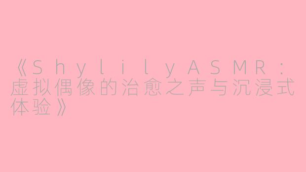 《ShylilyASMR：虚拟偶像的治愈之声与沉浸式体验》