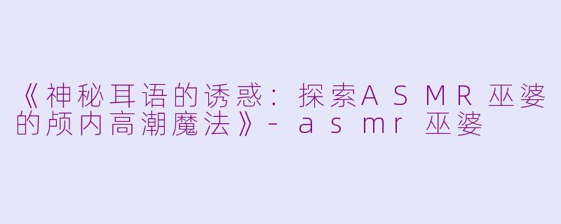《神秘耳语的诱惑：探索ASMR巫婆的颅内高潮魔法》-asmr巫婆
