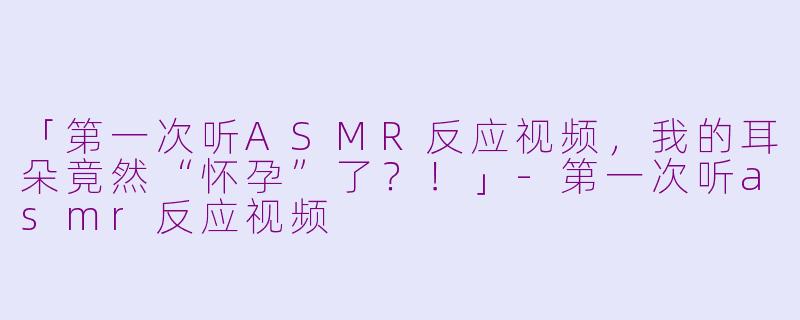 「第一次听ASMR反应视频，我的耳朵竟然“怀孕”了？！」-第一次听asmr反应视频