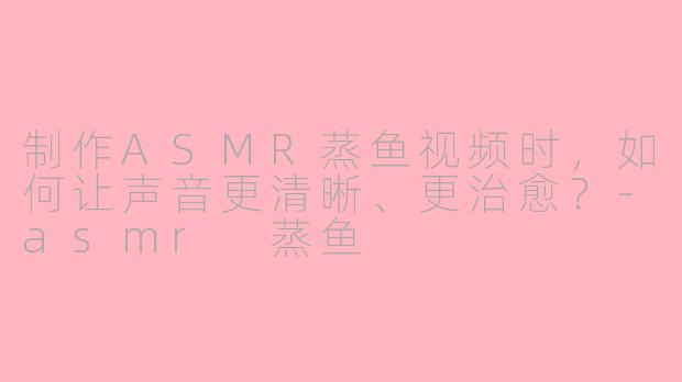 制作ASMR蒸鱼视频时，如何让声音更清晰、更治愈？-asmr 蒸鱼
