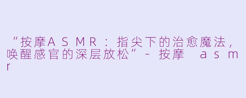 “按摩ASMR：指尖下的治愈魔法，唤醒感官的深层放松”-按摩 asmr