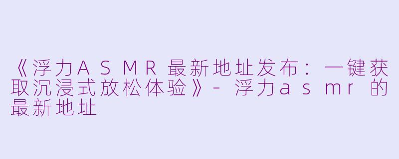 《浮力ASMR最新地址发布：一键获取沉浸式放松体验》-浮力asmr的最新地址