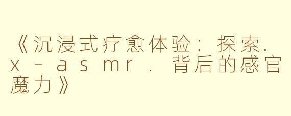 《沉浸式疗愈体验：探索.x–asmr.背后的感官魔力》