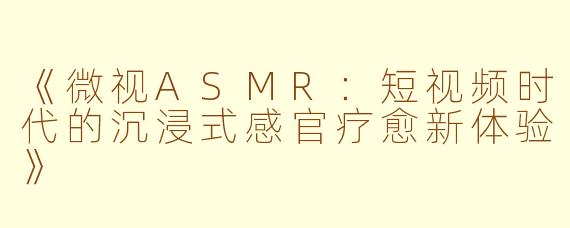 《微视ASMR:短视频时代的沉浸式感官疗愈新体验》