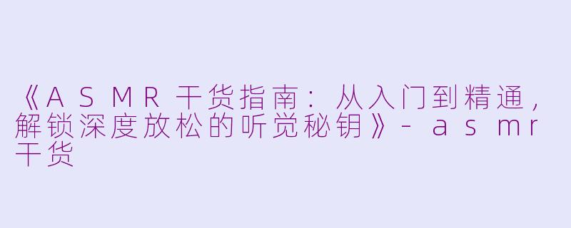 《ASMR干货指南：从入门到精通，解锁深度放松的听觉秘钥》-asmr干货