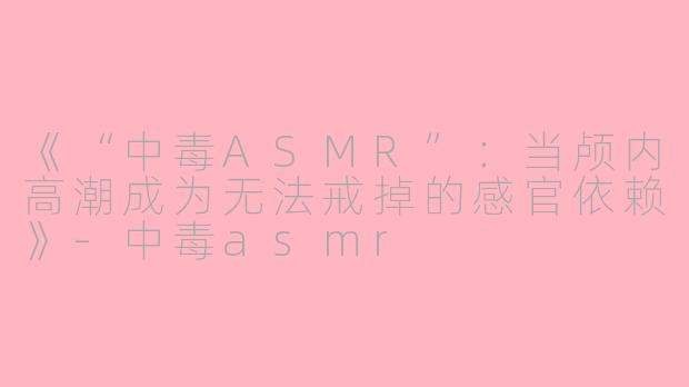 《“中毒ASMR”：当颅内高潮成为无法戒掉的感官依赖》-中毒asmr