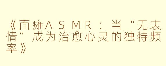 《面瘫ASMR：当“无表情”成为治愈心灵的独特频率》
