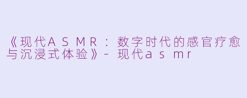 《现代ASMR：数字时代的感官疗愈与沉浸式体验》-现代asmr