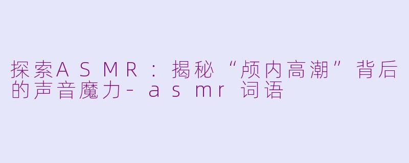 探索ASMR：揭秘“颅内高潮”背后的声音魔力-asmr词语