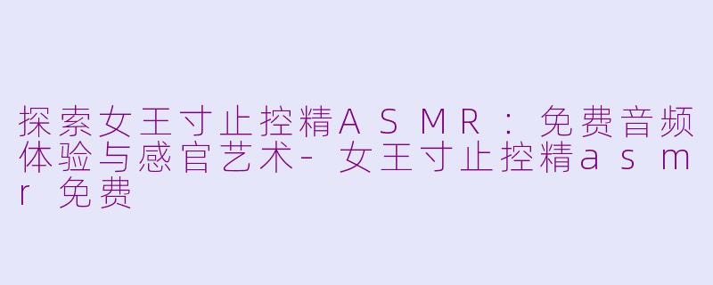 探索女王寸止控精ASMR：免费音频体验与感官艺术-女王寸止控精asmr免费