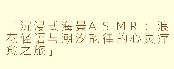 「沉浸式海景ASMR：浪花轻语与潮汐韵律的心灵疗愈之旅」