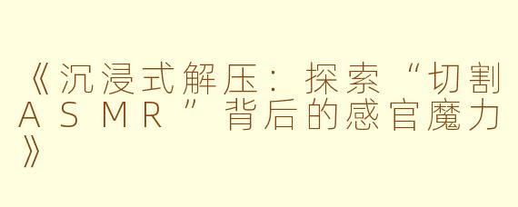 《沉浸式解压：探索“切割ASMR”背后的感官魔力》