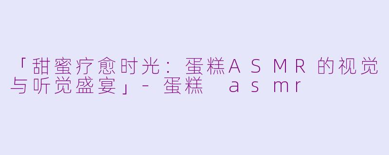 「甜蜜疗愈时光：蛋糕ASMR的视觉与听觉盛宴」-蛋糕 asmr