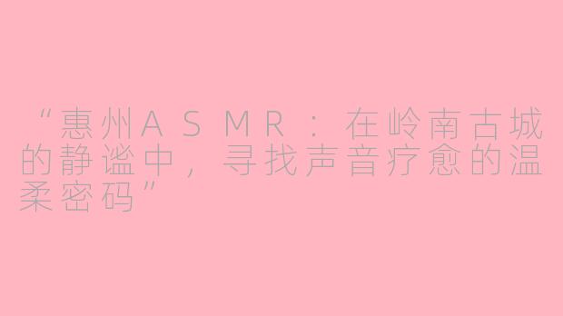 “惠州ASMR：在岭南古城的静谧中，寻找声音疗愈的温柔密码”