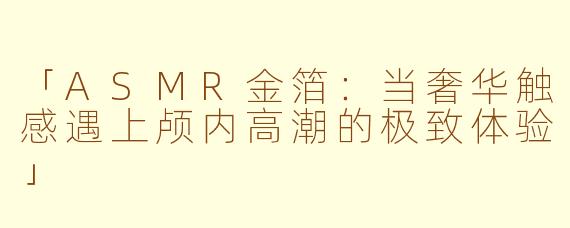 「ASMR金箔：当奢华触感遇上颅内高潮的极致体验」