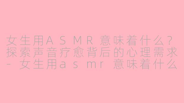 女生用ASMR意味着什么？探索声音疗愈背后的心理需求-女生用asmr意味着什么