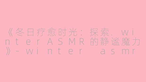 《冬日疗愈时光：探索.winterASMR的静谧魔力》-winter asmr