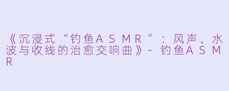 《沉浸式“钓鱼ASMR”：风声、水波与收线的治愈交响曲》-钓鱼ASMR