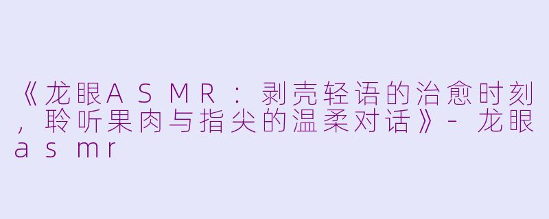 《龙眼ASMR：剥壳轻语的治愈时刻，聆听果肉与指尖的温柔对话》-龙眼asmr