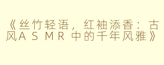 《丝竹轻语，红袖添香：古风ASMR中的千年风雅》