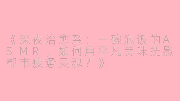 《深夜治愈系：一碗泡饭的ASMR，如何用平凡美味抚慰都市疲惫灵魂？》