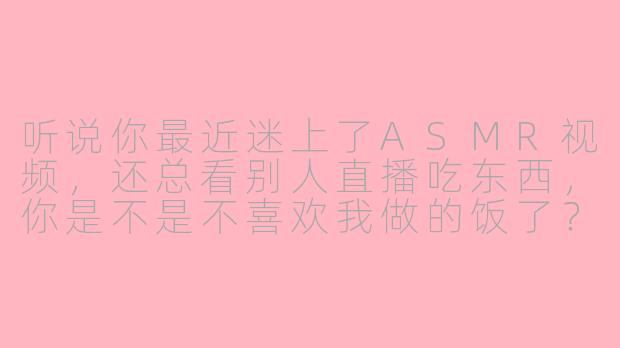 听说你最近迷上了ASMR视频，还总看别人直播吃东西，你是不是不喜欢我做的饭了？-asmr吃醋