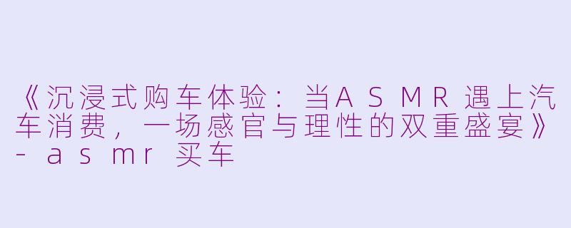 《沉浸式购车体验：当ASMR遇上汽车消费，一场感官与理性的双重盛宴》-asmr买车