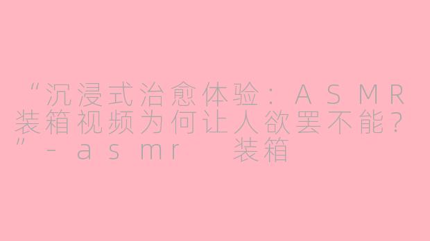“沉浸式治愈体验：ASMR装箱视频为何让人欲罢不能？”-asmr 装箱