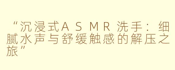 “沉浸式ASMR洗手：细腻水声与舒缓触感的解压之旅”
