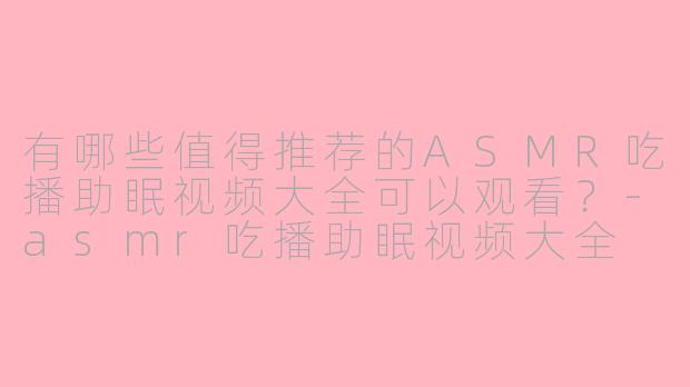 有哪些值得推荐的ASMR吃播助眠视频大全可以观看？-asmr吃播助眠视频大全