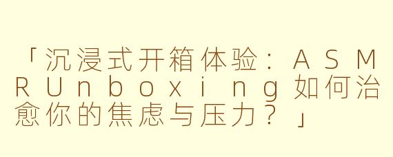 「沉浸式开箱体验：ASMRUnboxing如何治愈你的焦虑与压力？」
