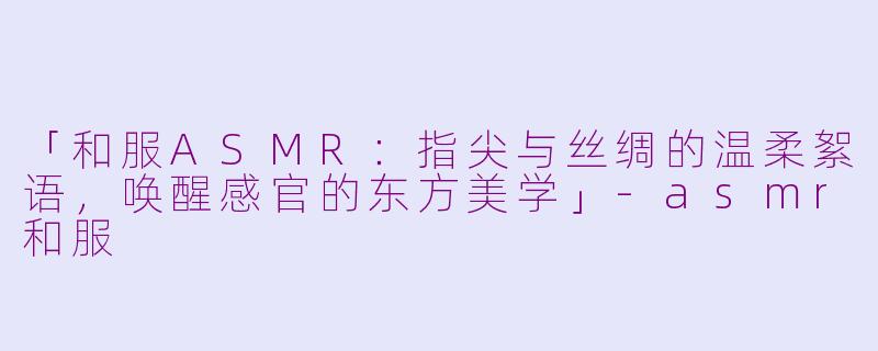 「和服ASMR：指尖与丝绸的温柔絮语，唤醒感官的东方美学」-asmr和服