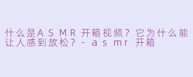 什么是ASMR开箱视频？它为什么能让人感到放松？-asmr开箱