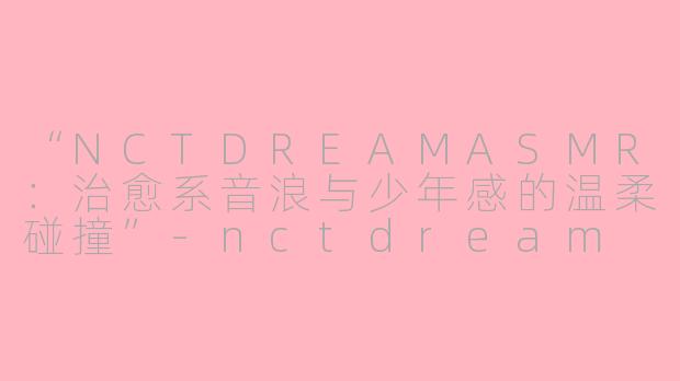 “NCTDREAMASMR：治愈系音浪与少年感的温柔碰撞”-nctdream asmr