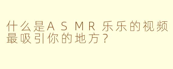 什么是ASMR乐乐的视频最吸引你的地方？