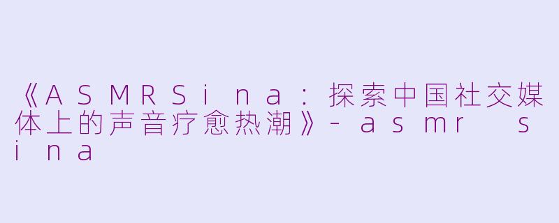 《ASMRSina：探索中国社交媒体上的声音疗愈热潮》-asmr sina