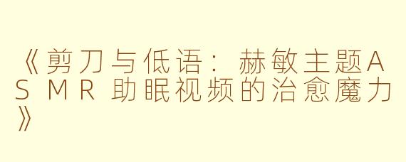 《剪刀与低语：赫敏主题ASMR助眠视频的治愈魔力》