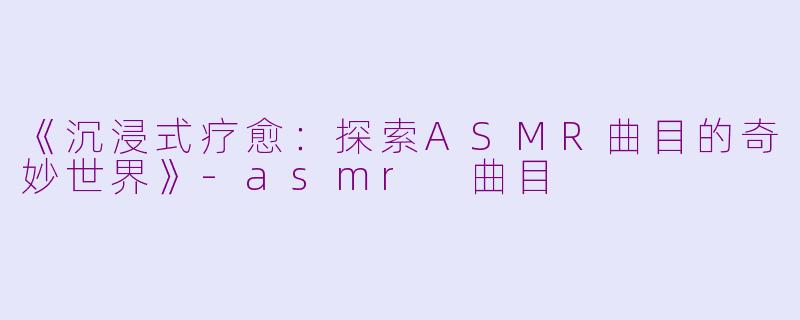 《沉浸式疗愈：探索ASMR曲目的奇妙世界》-asmr 曲目