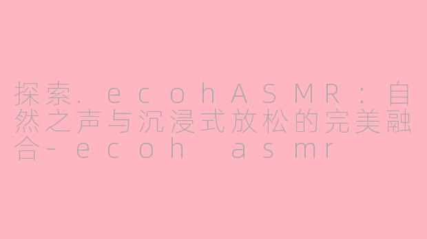 探索.ecohASMR：自然之声与沉浸式放松的完美融合-ecoh asmr