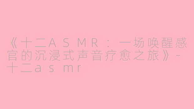 《十二ASMR：一场唤醒感官的沉浸式声音疗愈之旅》-十二asmr