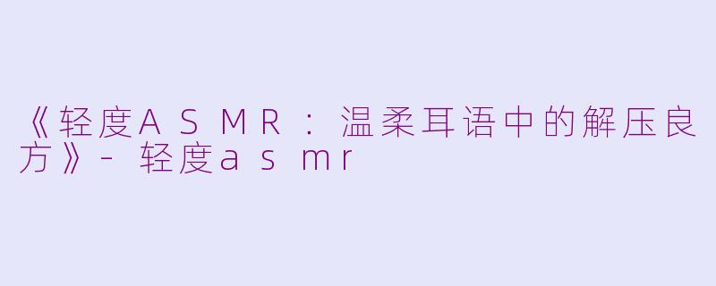 《轻度ASMR：温柔耳语中的解压良方》-轻度asmr