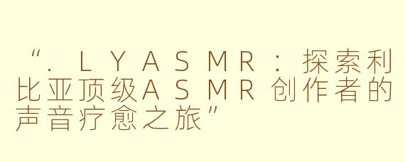 “.LYASMR：探索利比亚顶级ASMR创作者的声音疗愈之旅”