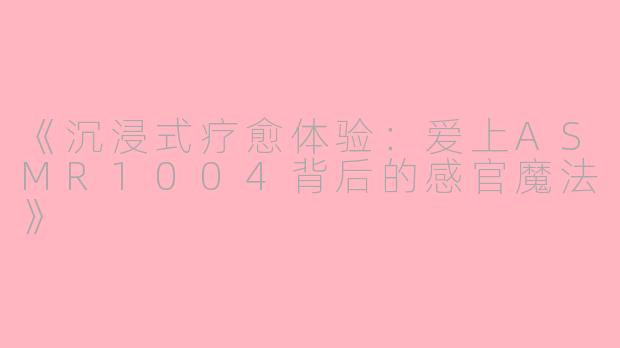 《沉浸式疗愈体验：爱上ASMR1004背后的感官魔法》