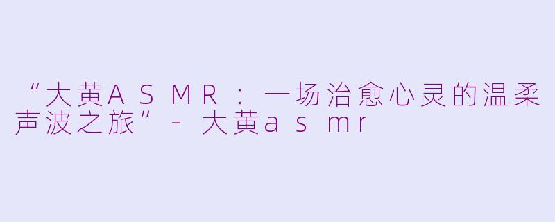 “大黄ASMR：一场治愈心灵的温柔声波之旅”-大黄asmr