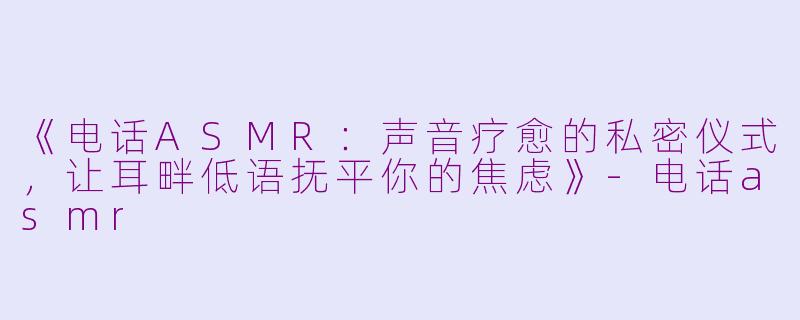 《电话ASMR：声音疗愈的私密仪式，让耳畔低语抚平你的焦虑》-电话asmr