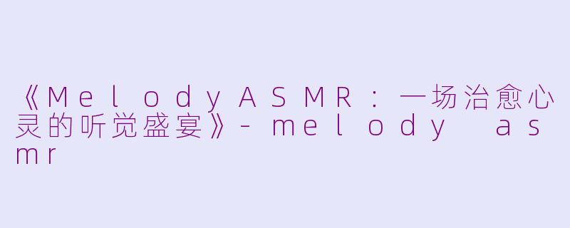 《MelodyASMR：一场治愈心灵的听觉盛宴》-melody asmr