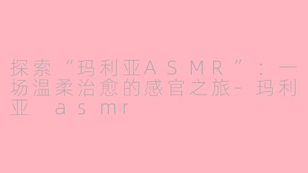 探索“玛利亚ASMR”：一场温柔治愈的感官之旅-玛利亚 asmr