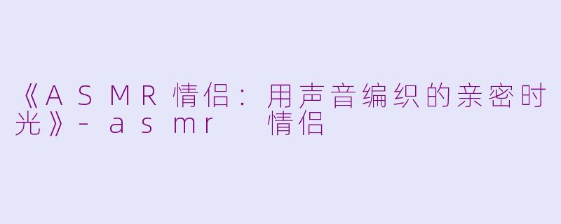 《ASMR情侣：用声音编织的亲密时光》-asmr 情侣