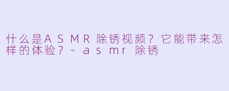 什么是ASMR除锈视频？它能带来怎样的体验？-asmr除锈