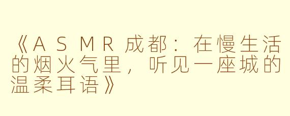 《ASMR成都：在慢生活的烟火气里，听见一座城的温柔耳语》